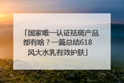 国家唯一认证祛斑产品都有啥？一篇总结618风大水乳有效护肤